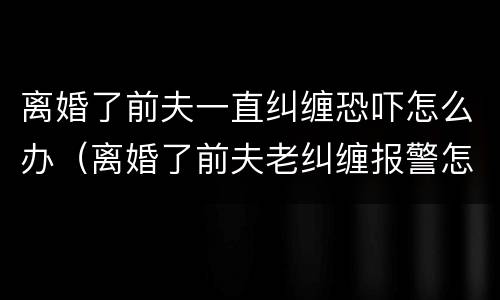 离婚了前夫一直纠缠恐吓怎么办（离婚了前夫老纠缠报警怎么处理）