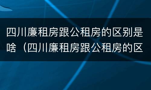 四川廉租房跟公租房的区别是啥（四川廉租房跟公租房的区别是啥意思）
