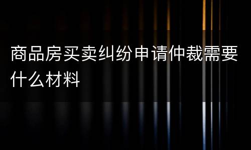 商品房买卖纠纷申请仲裁需要什么材料