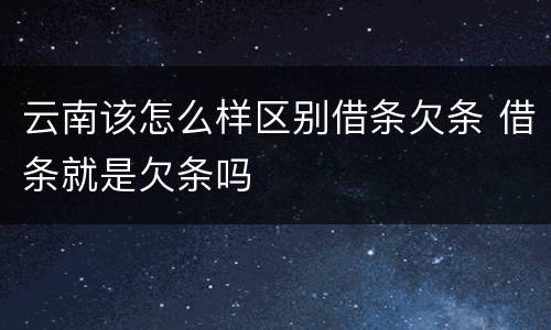 云南该怎么样区别借条欠条 借条就是欠条吗