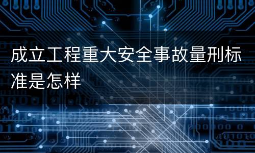 成立工程重大安全事故量刑标准是怎样
