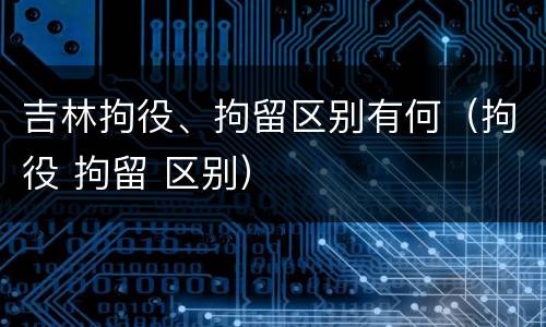吉林拘役、拘留区别有何（拘役 拘留 区别）