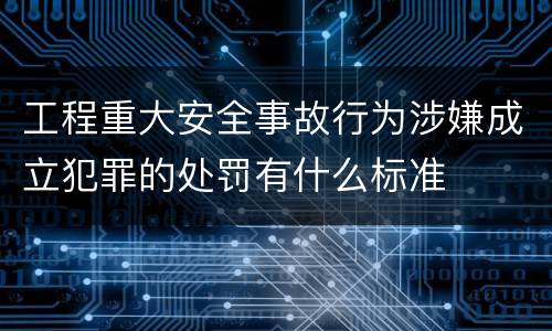 工程重大安全事故行为涉嫌成立犯罪的处罚有什么标准