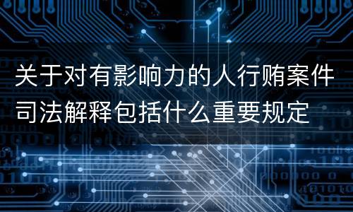 关于对有影响力的人行贿案件司法解释包括什么重要规定