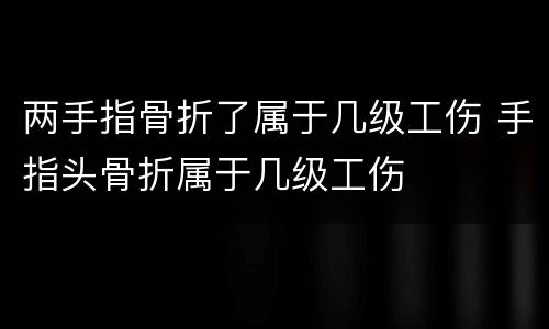 两手指骨折了属于几级工伤 手指头骨折属于几级工伤