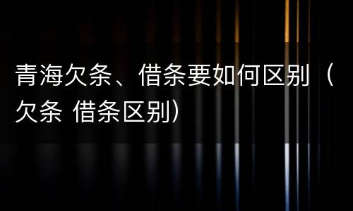 青海欠条、借条要如何区别（欠条 借条区别）