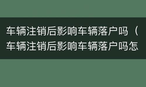 车辆注销后影响车辆落户吗（车辆注销后影响车辆落户吗怎么办）