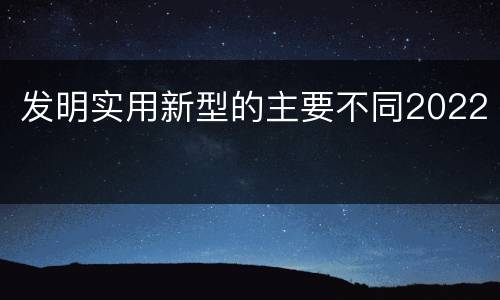 发明实用新型的主要不同2022