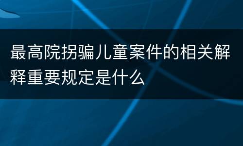 最高院拐骗儿童案件的相关解释重要规定是什么