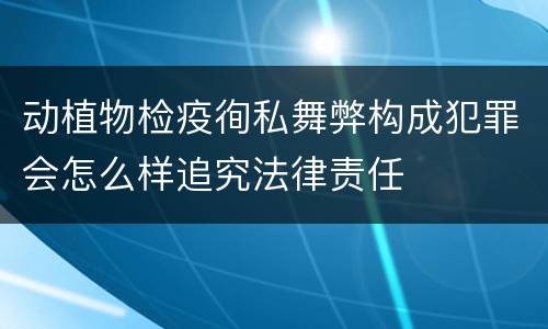动植物检疫徇私舞弊构成犯罪会怎么样追究法律责任