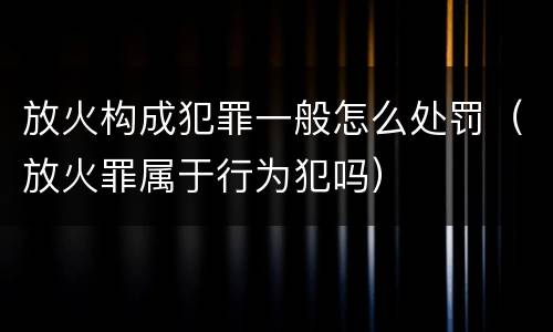 放火构成犯罪一般怎么处罚（放火罪属于行为犯吗）