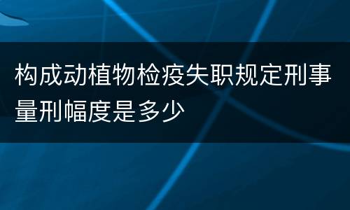 构成动植物检疫失职规定刑事量刑幅度是多少