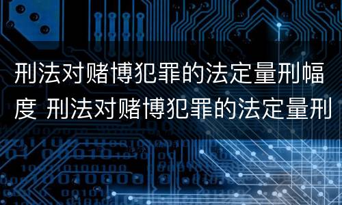 刑法对赌博犯罪的法定量刑幅度 刑法对赌博犯罪的法定量刑幅度大吗