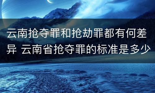 云南抢夺罪和抢劫罪都有何差异 云南省抢夺罪的标准是多少?