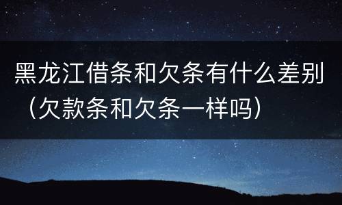 黑龙江借条和欠条有什么差别（欠款条和欠条一样吗）
