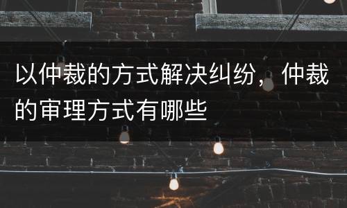 以仲裁的方式解决纠纷,仲裁的审理方式有哪些