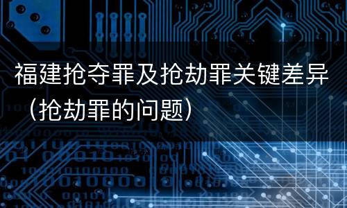 福建抢夺罪及抢劫罪关键差异（抢劫罪的问题）
