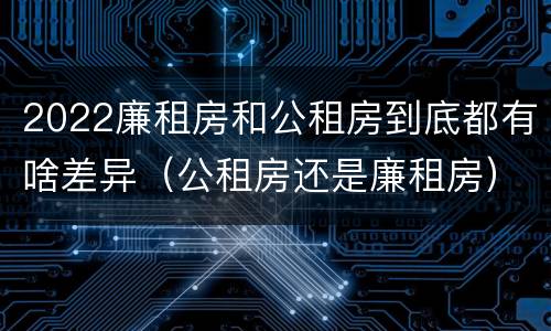 2022廉租房和公租房到底都有啥差异（公租房还是廉租房）