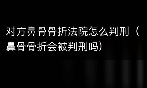 对方鼻骨骨折法院怎么判刑（鼻骨骨折会被判刑吗）