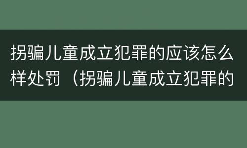 拐骗儿童成立犯罪的应该怎么样处罚（拐骗儿童成立犯罪的应该怎么样处罚呢）