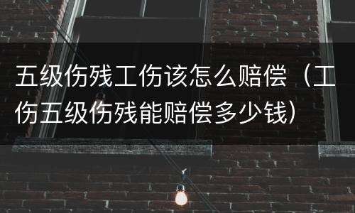 五级伤残工伤该怎么赔偿（工伤五级伤残能赔偿多少钱）