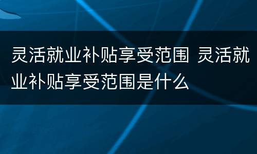 灵活就业补贴享受范围 灵活就业补贴享受范围是什么