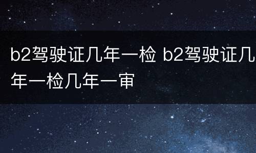 b2驾驶证几年一检 b2驾驶证几年一检几年一审