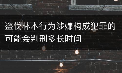 盗伐林木行为涉嫌构成犯罪的可能会判刑多长时间