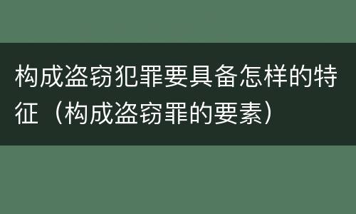 构成盗窃犯罪要具备怎样的特征（构成盗窃罪的要素）