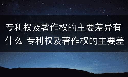 专利权及著作权的主要差异有什么 专利权及著作权的主要差异有什么意义