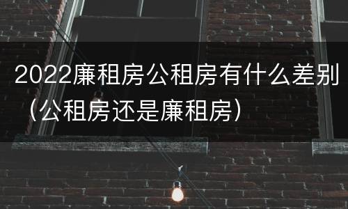 2022廉租房公租房有什么差别（公租房还是廉租房）