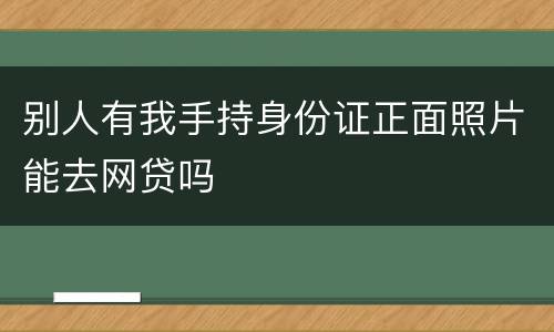 别人有我手持身份证正面照片能去网贷吗