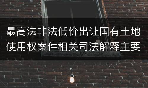 最高法非法低价出让国有土地使用权案件相关司法解释主要规定是什么