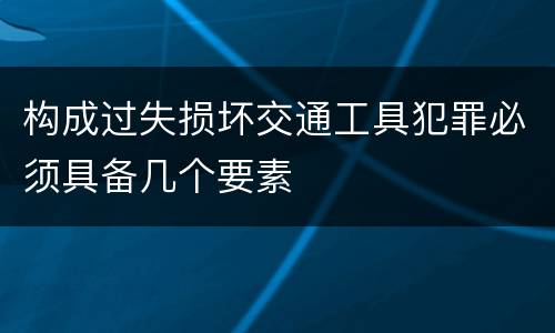 构成过失损坏交通工具犯罪必须具备几个要素
