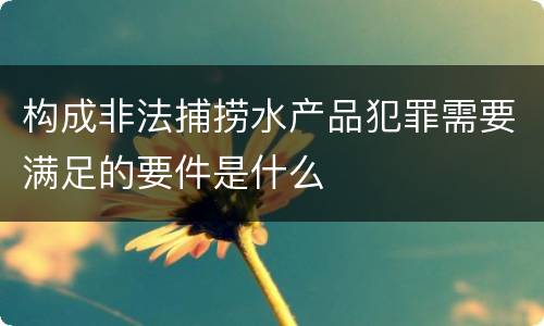 构成非法捕捞水产品犯罪需要满足的要件是什么