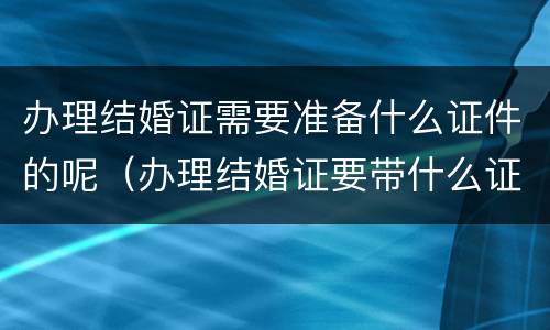 办理结婚证需要准备什么证件的呢（办理结婚证要带什么证件和证明）