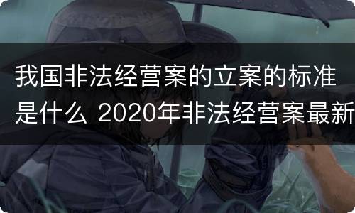 我国非法经营案的立案的标准是什么 2020年非法经营案最新立案标准和量刑