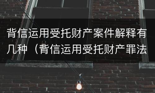 背信运用受托财产案件解释有几种（背信运用受托财产罪法条）