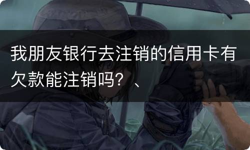 我朋友银行去注销的信用卡有欠款能注销吗？、