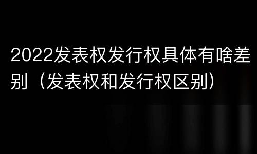 2022发表权发行权具体有啥差别（发表权和发行权区别）