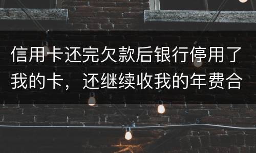 信用卡还完欠款后银行停用了我的卡，还继续收我的年费合法吗