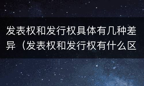 发表权和发行权具体有几种差异（发表权和发行权有什么区别）