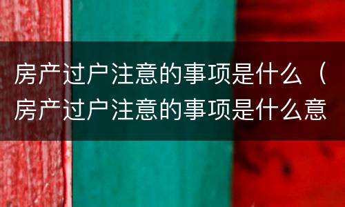 房产过户注意的事项是什么（房产过户注意的事项是什么意思）