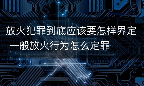 放火犯罪到底应该要怎样界定 一般放火行为怎么定罪