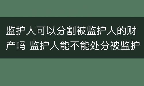 监护人可以分割被监护人的财产吗 监护人能不能处分被监护人的财产
