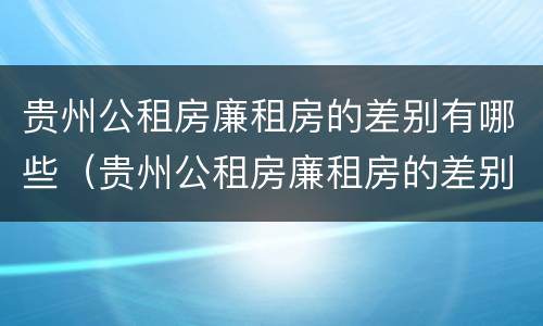 贵州公租房廉租房的差别有哪些（贵州公租房廉租房的差别有哪些原因）