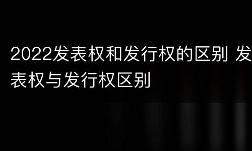 2022发表权和发行权的区别 发表权与发行权区别