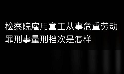 检察院雇用童工从事危重劳动罪刑事量刑档次是怎样