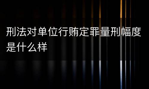 刑法对单位行贿定罪量刑幅度是什么样