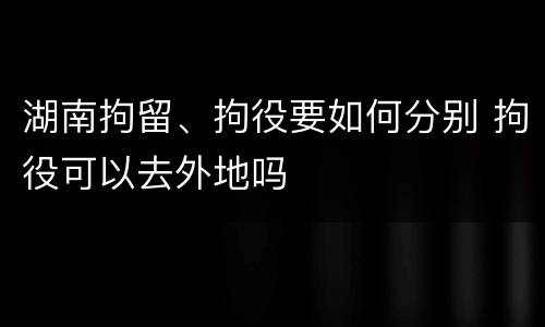 湖南拘留、拘役要如何分别 拘役可以去外地吗